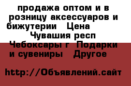 продажа оптом и в розницу аксессуаров и бижутерии › Цена ­ 30-200 - Чувашия респ., Чебоксары г. Подарки и сувениры » Другое   
